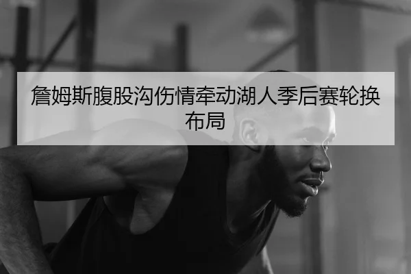 詹姆斯腹股沟伤情牵动湖人季后赛轮换布局